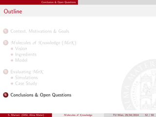 Conclusion & Open Questions
Outline
1 Context, Motivations & Goals
2 M olecules of K nowledge (MoK )
Vision
Ingredients
Model
3 Evaluating MoK
Simulations
Case Study
4 Conclusions & Open Questions
S. Mariani (DISI, Alma Mater) M olecules of K nowledge TU Wien, 29/04/2014 52 / 59
 