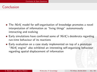 Conclusion & Open Questions
Conclusion
The MoK model for self-organisation of knowledge promotes a novel
interpretation of information as “living things” autonomously
interacting and evolving
Early simulations have conﬁrmed some of MoK ’s desiderata regarding
run-time behaviour of its reactions
Early evaluation on a case study implemented on top of a prototype
“MoK engine” also exhibited an interesting self-organising behaviour
regarding spatial displacement of information
S. Mariani (DISI, Alma Mater) M olecules of K nowledge TU Wien, 29/04/2014 53 / 59
 