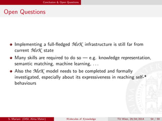 Conclusion & Open Questions
Open Questions
Implementing a full-ﬂedged MoK infrastructure is still far from
current MoK state
Many skills are required to do so — e.g. knowledge representation,
semantic matching, machine learning, . . .
Also the MoK model needs to be completed and formally
investigated, especially about its expressiveness in reaching self-*
behaviours
S. Mariani (DISI, Alma Mater) M olecules of K nowledge TU Wien, 29/04/2014 54 / 59
 