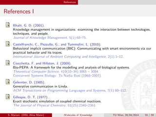 References
References I
Bhatt, G. D. (2001).
Knowledge management in organizations: examining the interaction between technologies,
techniques, and people.
Journal of Knowledge Management, 5(1):68–75.
Castelfranchi, C., Pezzullo, G., and Tummolini, L. (2010).
Behavioral implicit communication (BIC): Communicating with smart environments via our
practical behavior and its traces.
International Journal of Ambient Computing and Intelligence, 2(1):1–12.
Ciocchetta, F. and Hillston, J. (2009).
Bio-PEPA: A framework for the modelling and analysis of biological systems.
Theoretical Computer Science, 410(33–34):3065 – 3084.
Concurrent Systems Biology: To Nadia Busi (1968–2007).
Gelernter, D. (1985).
Generative communication in Linda.
ACM Transactions on Programming Languages and Systems, 7(1):80–112.
Gillespie, D. T. (1977).
Exact stochastic simulation of coupled chemical reactions.
The Journal of Physical Chemistry, 81(25):2340–2361.
S. Mariani (DISI, Alma Mater) M olecules of K nowledge TU Wien, 29/04/2014 55 / 59
 