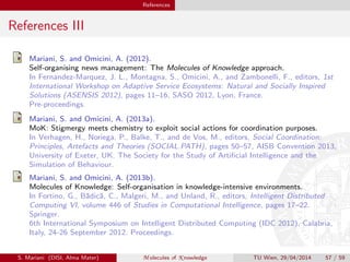 References
References III
Mariani, S. and Omicini, A. (2012).
Self-organising news management: The Molecules of Knowledge approach.
In Fernandez-Marquez, J. L., Montagna, S., Omicini, A., and Zambonelli, F., editors, 1st
International Workshop on Adaptive Service Ecosystems: Natural and Socially Inspired
Solutions (ASENSIS 2012), pages 11–16, SASO 2012, Lyon, France.
Pre-proceedings.
Mariani, S. and Omicini, A. (2013a).
MoK: Stigmergy meets chemistry to exploit social actions for coordination purposes.
In Verhagen, H., Noriega, P., Balke, T., and de Vos, M., editors, Social Coordination:
Principles, Artefacts and Theories (SOCIAL.PATH), pages 50–57, AISB Convention 2013,
University of Exeter, UK. The Society for the Study of Artiﬁcial Intelligence and the
Simulation of Behaviour.
Mariani, S. and Omicini, A. (2013b).
Molecules of Knowledge: Self-organisation in knowledge-intensive environments.
In Fortino, G., B˘adic˘a, C., Malgeri, M., and Unland, R., editors, Intelligent Distributed
Computing VI, volume 446 of Studies in Computational Intelligence, pages 17–22.
Springer.
6th International Symposium on Intelligent Distributed Computing (IDC 2012), Calabria,
Italy, 24-26 September 2012. Proceedings.
S. Mariani (DISI, Alma Mater) M olecules of K nowledge TU Wien, 29/04/2014 57 / 59
 