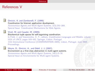References
References V
Omicini, A. and Zambonelli, F. (1999).
Coordination for Internet application development.
Autonomous Agents and Multi-Agent Systems, 2(3):251–269.
Special Issue: Coordination Mechanisms for Web Agents.
Viroli, M. and Casadei, M. (2009).
Biochemical tuple spaces for self-organising coordination.
In Field, J. and Vasconcelos, V. T., editors, Coordination Languages and Models, volume
5521 of LNCS, pages 143–162. Springer, Lisbon, Portugal.
11th International Conference (COORDINATION 2009), Lisbon, Portugal, June 2009.
Proceedings.
Weyns, D., Omicini, A., and Odell, J. J. (2007).
Environment as a ﬁrst-class abstraction in multi-agent systems.
Autonomous Agents and Multi-Agent Systems, 14(1):5–30.
Special Issue on Environments for Multi-agent Systems.
S. Mariani (DISI, Alma Mater) M olecules of K nowledge TU Wien, 29/04/2014 59 / 59
 