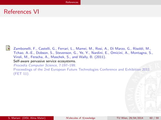 References
References VI
Zambonelli, F., Castelli, G., Ferrari, L., Mamei, M., Rosi, A., Di Marzo, G., Risoldi, M.,
Tchao, A.-E., Dobson, S., Stevenson, G., Ye, Y., Nardini, E., Omicini, A., Montagna, S.,
Viroli, M., Ferscha, A., Maschek, S., and Wally, B. (2011).
Self-aware pervasive service ecosystems.
Procedia Computer Science, 7:197–199.
Proceedings of the 2nd European Future Technologies Conference and Exhibition 2011
(FET 11).
S. Mariani (DISI, Alma Mater) M olecules of K nowledge TU Wien, 29/04/2014 60 / 59
 