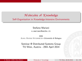 M olecules of K nowledge
Self-Organisation in Knowledge-Intensive Environments
Stefano Mariani
s.mariani@unibo.it
DISI
Alma Mater Studiorum—Universit`a di Bologna
Seminar @ Distributed Systems Group
TU Wien, Austria - 29th April 2014
S. Mariani (DISI, Alma Mater) M olecules of K nowledge TU Wien, 29/04/2014 61 / 59
 
