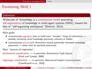 M olecules of K nowledge (MoK ) Vision
Envisioning MoK I
Deﬁnition
M olecules of K nowledge is a coordination model promoting
self-organisation of knowledge in multi-agent systems (MAS), toward the
idea of “self-organising workspaces” [Omicini, 2011].
Main goals:
autonomously aggregate data to build more “complex” heaps of information —
possibly conveying novel knowledge previously unknown or hidden
autonomously spread such information toward potentially interested knowledge
prosumers — rather than be searched proactively
Main “sources of inspiration”:
biochemical coordination — in particular, Biochemical Tuple Spaces
[Viroli and Casadei, 2009]
stigmergic coordination — in particular, Behavioural Implicit Communication
[Castelfranchi et al., 2010]
S. Mariani (DISI, Alma Mater) M olecules of K nowledge TU Wien, 29/04/2014 9 / 59
 
