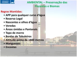 AMBIENTAL – Preservação das
                        Florestas e Biomas
Regras Mantidas:
  • APP para qualquer curso d’água
  • Reserva Legal
  • Nascentes e olhos d’água
  • Veredas
  • Áreas úmidas e Pantanais
  • Topo de morro
  • Bordas de Tabuleiros
  • Altitude acima de 1800 metros
  • Manguezais
  • Encostas
 