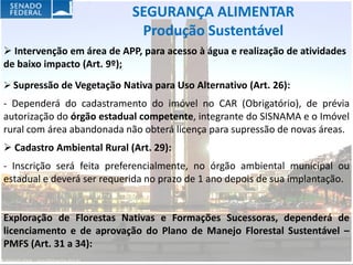 SEGURANÇA ALIMENTAR
                             Produção Sustentável
 Intervenção em área de APP, para acesso à água e realização de atividades
de baixo impacto (Art. 9º);
 Supressão de Vegetação Nativa para Uso Alternativo (Art. 26):
- Dependerá do cadastramento do imóvel no CAR (Obrigatório), de prévia
autorização do órgão estadual competente, integrante do SISNAMA e o Imóvel
rural com área abandonada não obterá licença para supressão de novas áreas.
 Cadastro Ambiental Rural (Art. 29):
- Inscrição será feita preferencialmente, no órgão ambiental municipal ou
estadual e deverá ser requerida no prazo de 1 ano depois de sua implantação.


Exploração de Florestas Nativas e Formações Sucessoras, dependerá de
licenciamento e de aprovação do Plano de Manejo Florestal Sustentável –
PMFS (Art. 31 a 34):
 