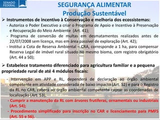SEGURANÇA ALIMENTAR
                              Produção Sustentável
 Instrumentos de incentivo à Conservação e melhoria dos ecossistemas:
  - Autoriza o Poder Executivo a criar o Programa de Apoio e Incentivo à Preservação
    e Recuperação do Meio Ambiente (Art. 41);
  - Programa de conversão de multas em desmatamentos realizados antes de
    22/07/2008 sem licença, mas em área passível de exploração (Art. 42);
  - Institui a Cota de Reserva Ambiental – CRA, corresponde a 1 ha, para compensar
    Reserva Legal de imóvel rural situado no mesmo bioma, com registro obrigatório
    (Art. 44 a 50);
 Estabelece tratamento diferenciado para agricultura familiar e a pequena
propriedade rural de até 4 módulos fiscais:
  - Intervenção em APP e RL, dependerá de declaração ao órgão ambiental
     competente em atividade considerada de baixo impacto (Art. 52) e para o Registro
     da RL no CAR, caberá ao órgão ambiental competente captar as coordenadas de
     localização (Art. 53);
   - Cumprir a manutenção da RL com árvores frutíferas, ornamentais ou industriais
     (Art. 54);
   - Procedimento simplificado para inscrição no CAR e licenciamento para PMFS
     (Art. 55 e 56).
 