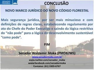 CONCLUSÃO
  NOVO MARCO JURÍDICO DO NOVO CÓDIGO FLORESTAL

Mais segurança jurídica, por ser mais minucioso e com
definições de regras claras, estabelecendo regulamento por
ato do Chefe do Poder Executivo e saindo da lógica restritiva
do “não pode” para a lógica do desenvolvimento sustentável
“como pode”.
                             FIM

           Senador Waldemir Moka (PMDB/MS)
                    www.senadormoka.com.br
                  www.twitter.com/senador_moka
                  www.facebook.com/senadormoka
                     Contatos: (61) 3303-6767
 