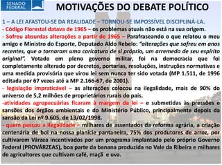MOTIVAÇÕES DO DEBATE POLÍTICO
1 – A LEI AFASTOU-SE DA REALIDADE – TORNOU-SE IMPOSSÍVEL DISCIPLINÁ-LA.
- Código Florestal datava de 1965 – os problemas atuais não está na sua origem.
- Sofreu absurdas alterações a partir de 1965 – Parafraseando o que relatou o meu
amigo e Ministro do Esporte, Deputado Aldo Rebelo: “alterações que sofreu em anos
recentes, que o tornaram uma caricatura de si próprio, um arremedo de seu espírito
original”. Votado em pleno governo militar, foi na democracia que foi
completamente alterado por decretos, portarias, resoluções, instruções normativas e
uma medida provisória que virou lei sem nunca ter sido votada (MP 1.511, de 1996
editada por 67 vezes até a MP 2.166-67, de 2001).
- legislação impraticável – as alterações colocou na ilegalidade, mais de 90% do
universo de 5,2 milhões de proprietários rurais do país.
-atividades agropecuárias ficaram à margem da lei – e submetidas às pressões e
sansões dos órgãos ambientais e do Ministério Público, principalmente depois da
sansão da Lei nº 9.605, de 13/02/1998.
- quem passou a ilegalidade – milhares de assentados da reforma agrária, a criação
centenária de boi na nossa planície pantaneira, 75% dos produtores de arroz, por
cultivarem Várzea incentivados por um programa implantado pelo próprio Governo
Federal (PROVÁRZEAS), boa parte da banana produzida no Vale da Ribeira e milhares
de agricultores que cultivam café, maçã e uva.
 