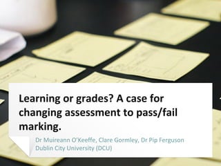 Learning or grades? A case for
changing assessment to pass/fail
marking.
Dr Muireann O’Keeffe, Clare Gormley, Dr Pip Ferguson
Dublin City University (DCU)
 
