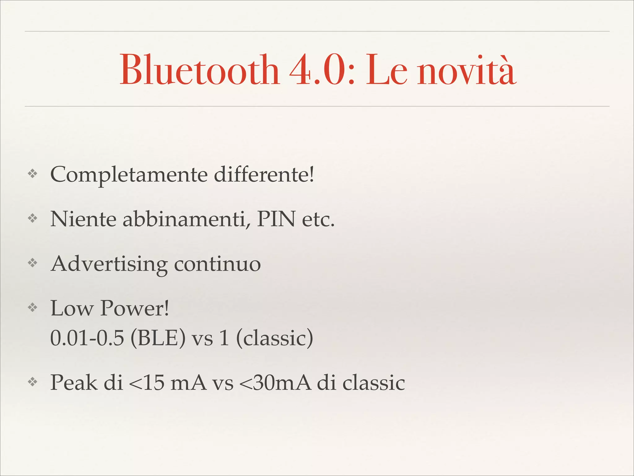 Bluetooth 4.0: Le novità
❖

Completamente differente!!

❖

Niente abbinamenti, PIN etc.!

❖

Advertising continuo!

❖

❖

Low Power!  
0.01-0.5 (BLE) vs 1 (classic)!
Peak di <15 mA vs <30mA di classic

 
