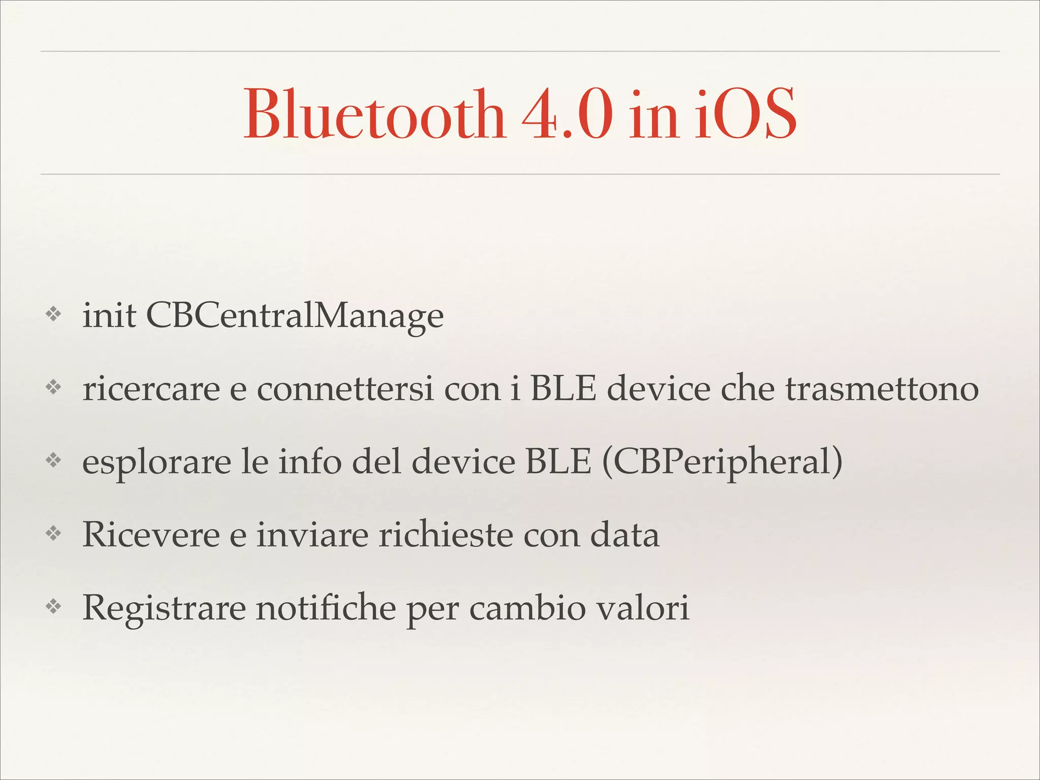 Bluetooth 4.0 in iOS
❖

init CBCentralManage!

❖

ricercare e connettersi con i BLE device che trasmettono!

❖

esplorare le info del device BLE (CBPeripheral)!

❖

Ricevere e inviare richieste con data!

❖

Registrare notiﬁche per cambio valori

 