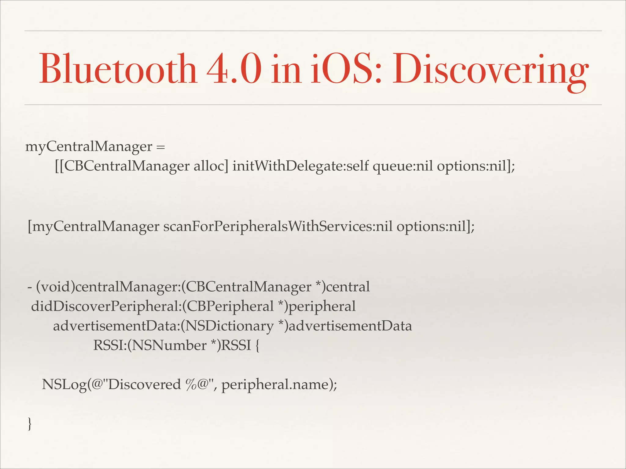 Bluetooth 4.0 in iOS: Discovering
myCentralManager =!
[[CBCentralManager alloc] initWithDelegate:self queue:nil options:nil];

[myCentralManager scanForPeripheralsWithServices:nil options:nil];

- (void)centralManager:(CBCentralManager *)central!
didDiscoverPeripheral:(CBPeripheral *)peripheral!
advertisementData:(NSDictionary *)advertisementData!
RSSI:(NSNumber *)RSSI {!
!
NSLog(@"Discovered %@", peripheral.name);!
!
}

 
