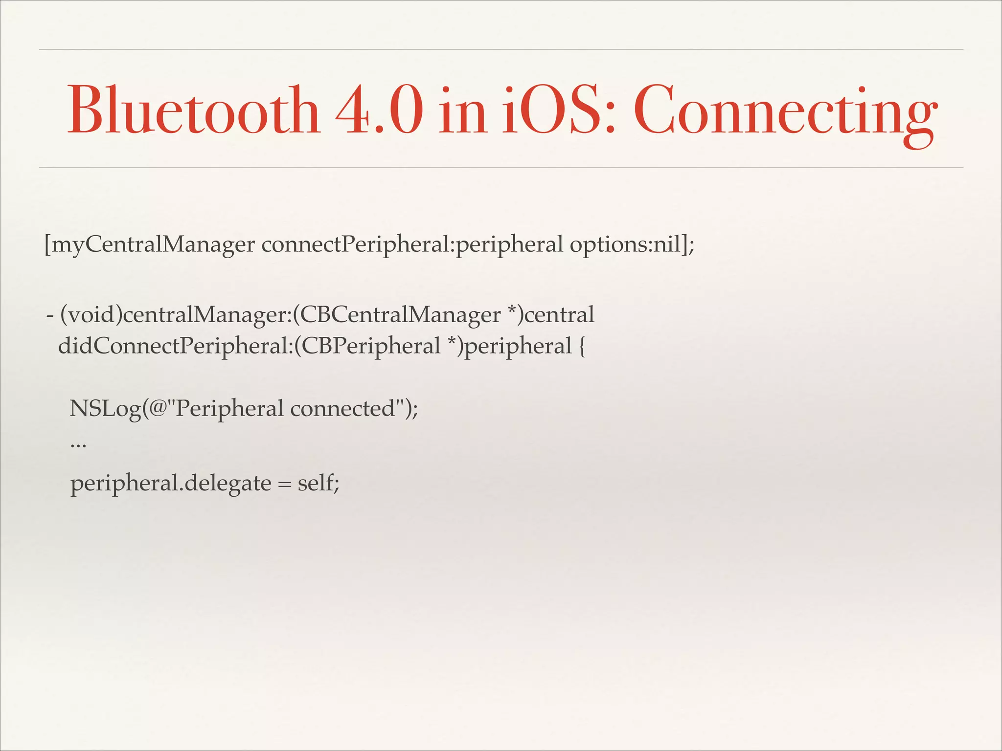 Bluetooth 4.0 in iOS: Connecting
[myCentralManager connectPeripheral:peripheral options:nil];
- (void)centralManager:(CBCentralManager *)central!
didConnectPeripheral:(CBPeripheral *)peripheral {!
!
NSLog(@"Peripheral connected");!
...
peripheral.delegate = self;!

 