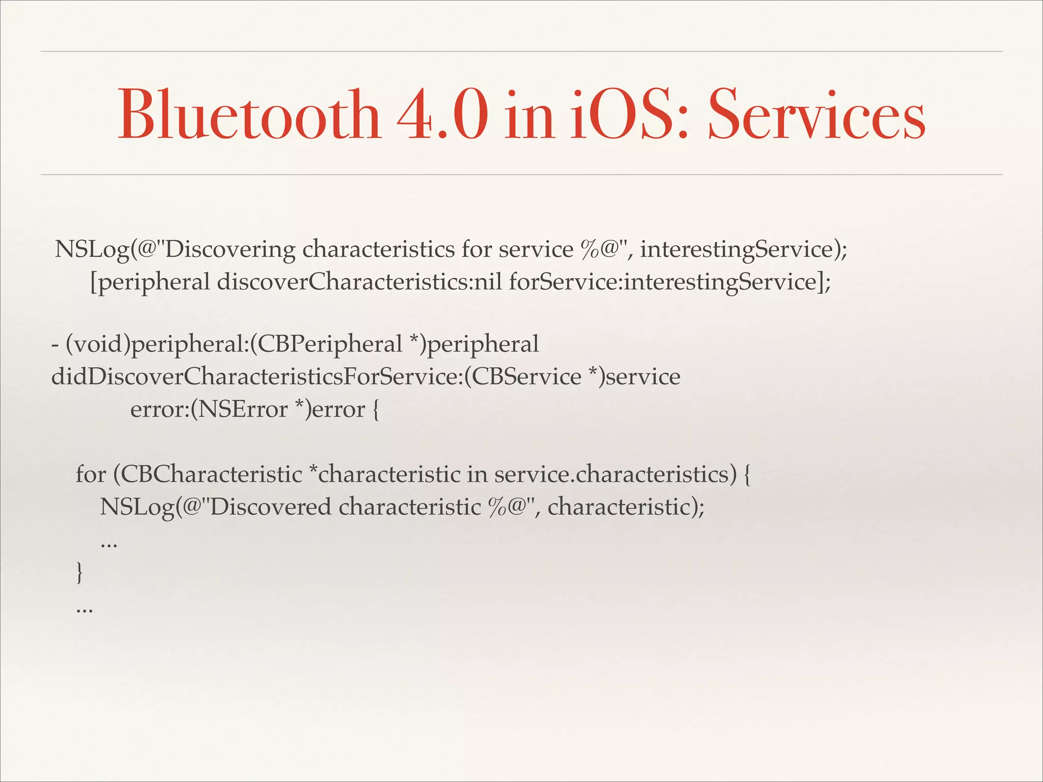 Bluetooth 4.0 in iOS: Services
NSLog(@"Discovering characteristics for service %@", interestingService);!
[peripheral discoverCharacteristics:nil forService:interestingService];
- (void)peripheral:(CBPeripheral *)peripheral!
didDiscoverCharacteristicsForService:(CBService *)service!
error:(NSError *)error {!
!
for (CBCharacteristic *characteristic in service.characteristics) {!
NSLog(@"Discovered characteristic %@", characteristic);!
...!
}!
...!

 