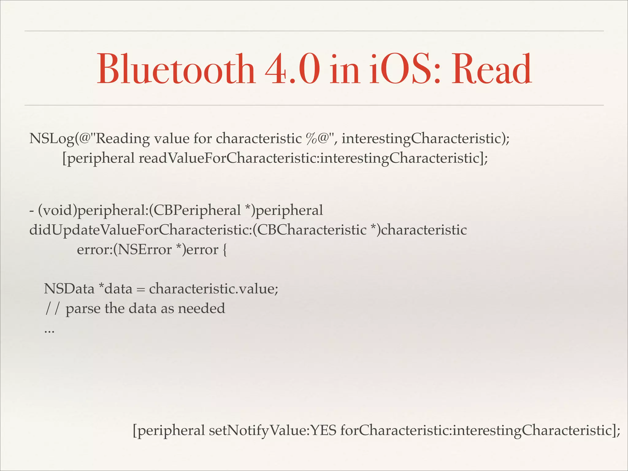 Bluetooth 4.0 in iOS: Read
NSLog(@"Reading value for characteristic %@", interestingCharacteristic);!
[peripheral readValueForCharacteristic:interestingCharacteristic];
- (void)peripheral:(CBPeripheral *)peripheral!
didUpdateValueForCharacteristic:(CBCharacteristic *)characteristic!
error:(NSError *)error {!
!
NSData *data = characteristic.value;!
// parse the data as needed!
...

[peripheral setNotifyValue:YES forCharacteristic:interestingCharacteristic];

 