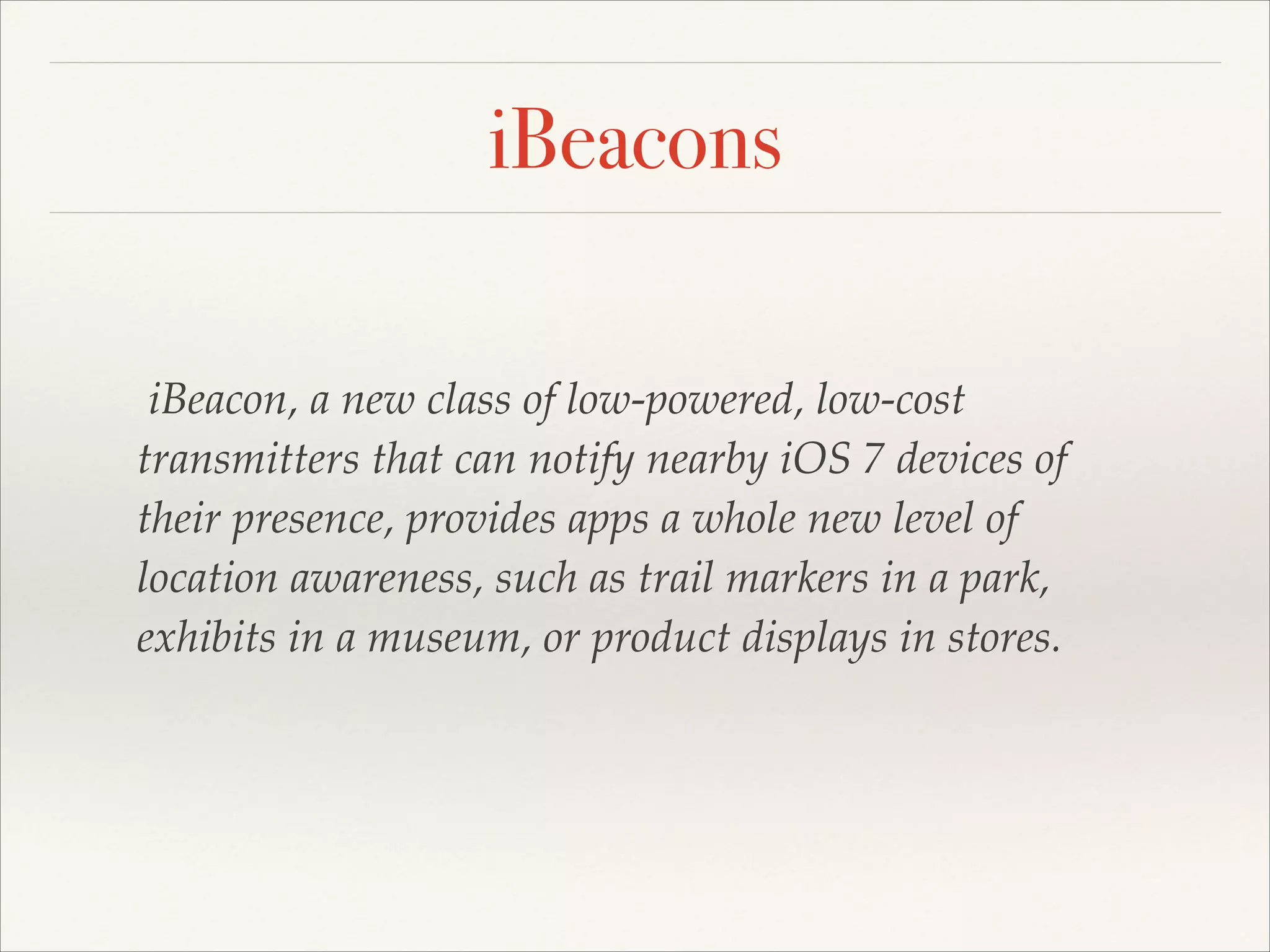 iBeacons
iBeacon, a new class of low-powered, low-cost
transmitters that can notify nearby iOS 7 devices of
their presence, provides apps a whole new level of
location awareness, such as trail markers in a park,
exhibits in a museum, or product displays in stores.

 