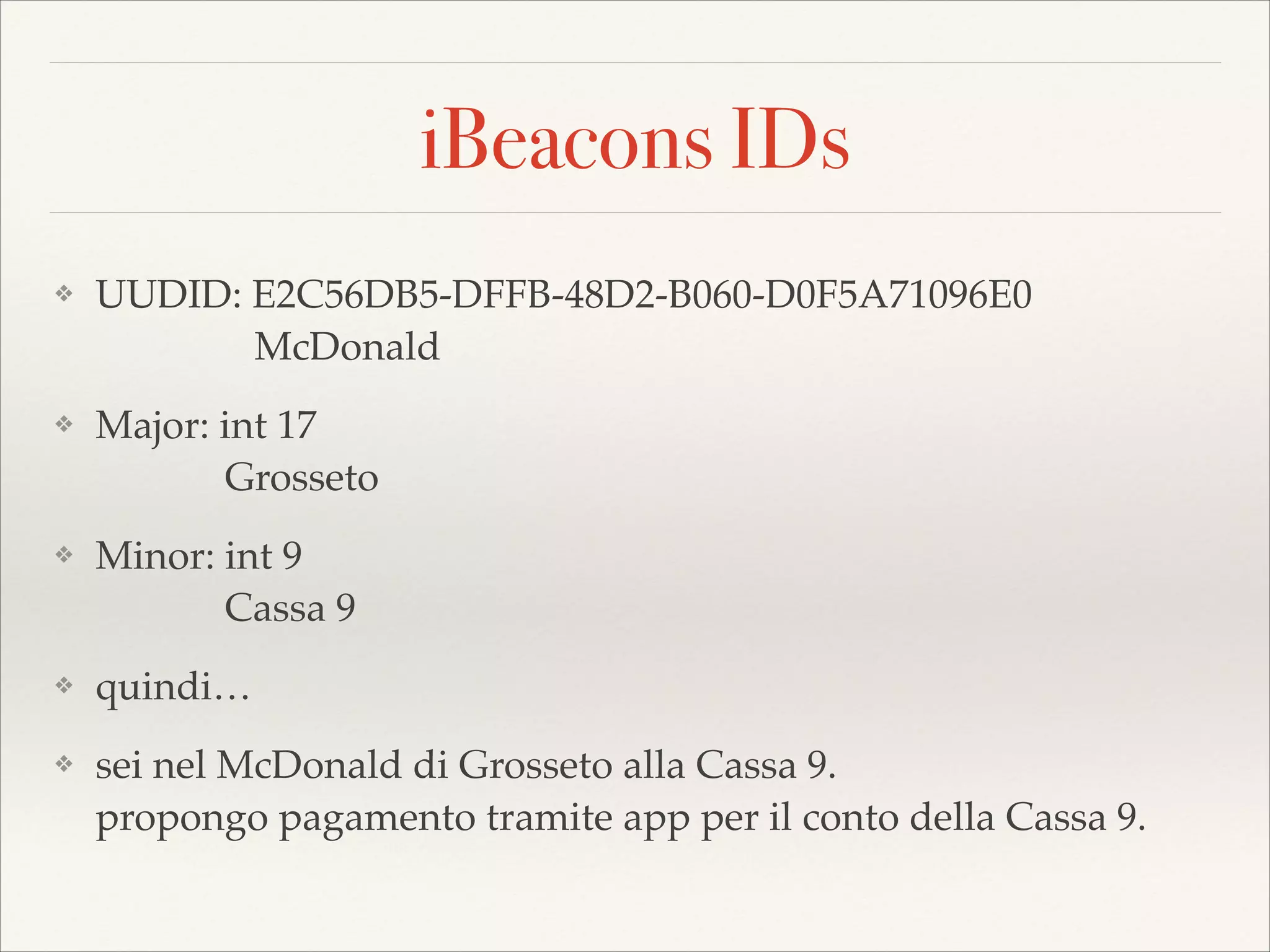 iBeacons IDs
❖

UUDID: E2C56DB5-DFFB-48D2-B060-D0F5A71096E0 
McDonald!

❖

Major: int 17 
Grosseto!

❖

Minor: int 9 
Cassa 9!

❖

quindi…!

❖

sei nel McDonald di Grosseto alla Cassa 9. 
propongo pagamento tramite app per il conto della Cassa 9.

 