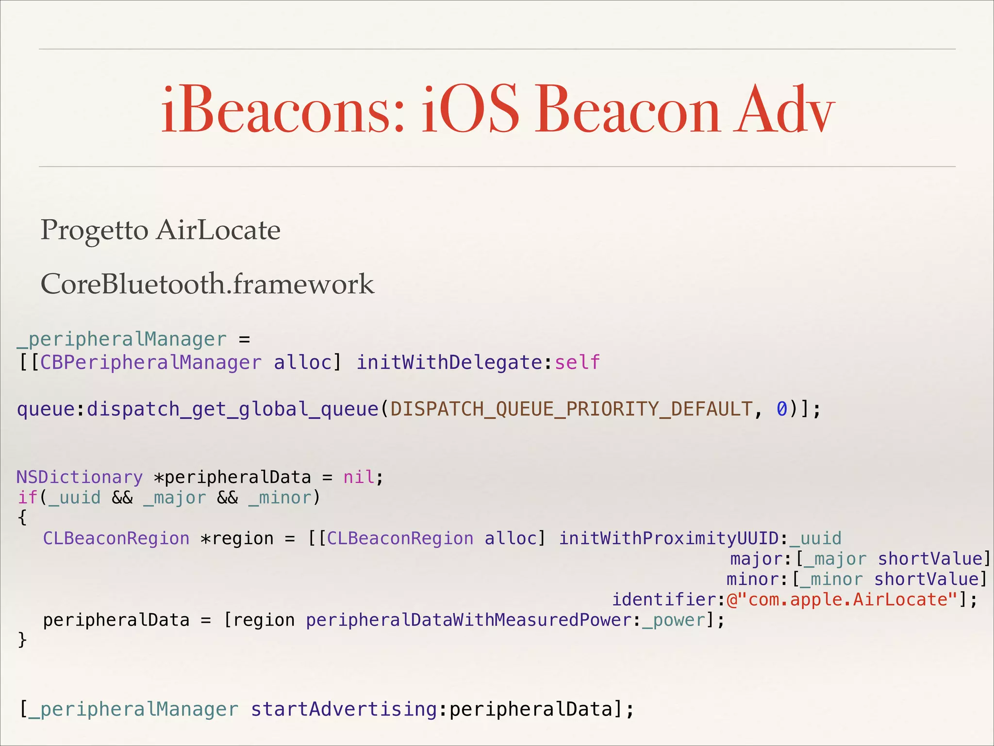 iBeacons: iOS Beacon Adv
Progetto AirLocate!
CoreBluetooth.framework
_peripheralManager =
[[CBPeripheralManager alloc] initWithDelegate:self
queue:dispatch_get_global_queue(DISPATCH_QUEUE_PRIORITY_DEFAULT, 0)];
NSDictionary *peripheralData = nil;
if(_uuid && _major && _minor)
{
CLBeaconRegion *region = [[CLBeaconRegion alloc] initWithProximityUUID:_uuid
major:[_major shortValue]
minor:[_minor shortValue]
identifier:@"com.apple.AirLocate"];
peripheralData = [region peripheralDataWithMeasuredPower:_power];
}

[_peripheralManager startAdvertising:peripheralData];

 
