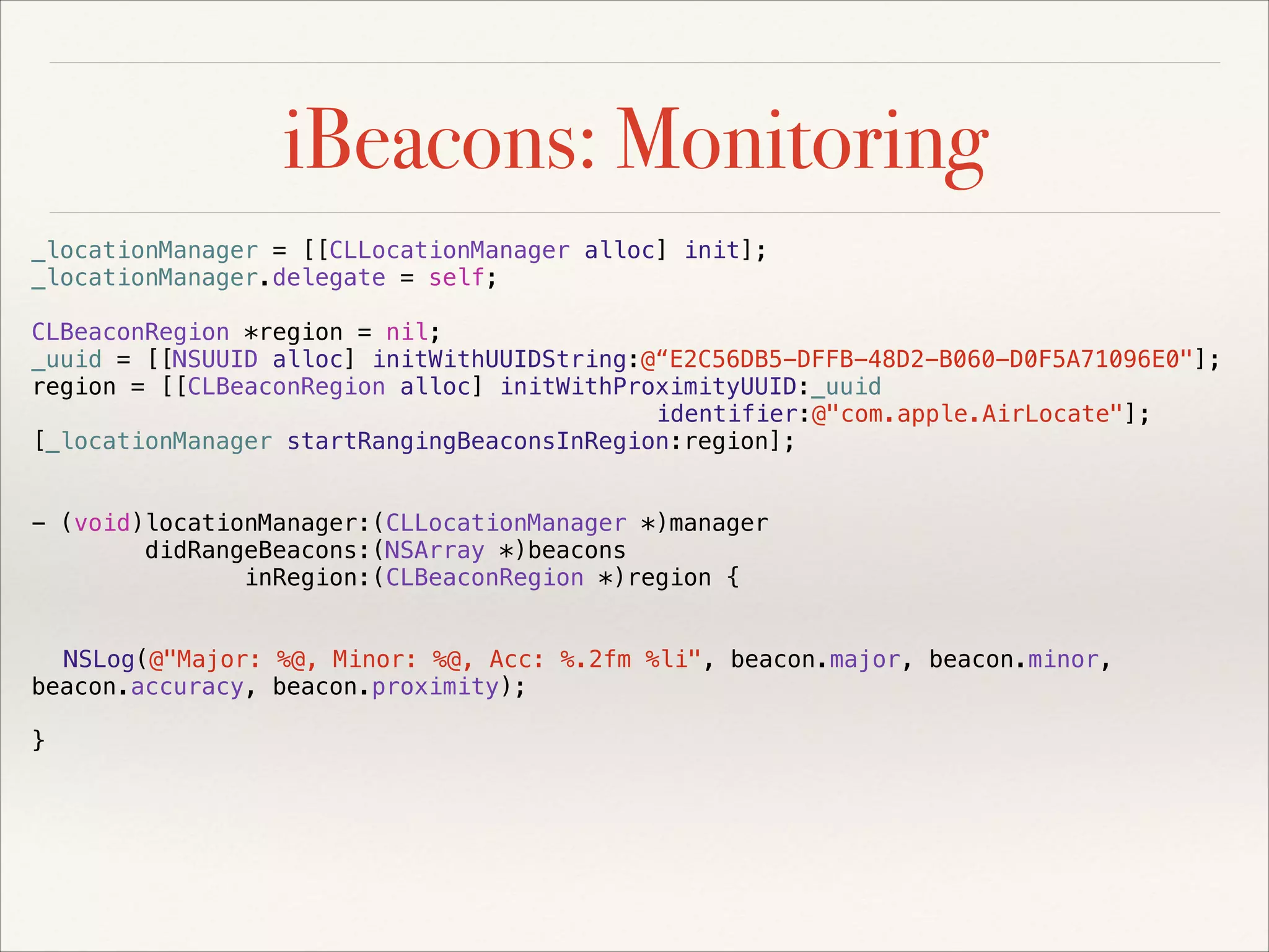 iBeacons: Monitoring
_locationManager = [[CLLocationManager alloc] init];
_locationManager.delegate = self;
CLBeaconRegion *region = nil;
_uuid = [[NSUUID alloc] initWithUUIDString:@“E2C56DB5-DFFB-48D2-B060-D0F5A71096E0"];
region = [[CLBeaconRegion alloc] initWithProximityUUID:_uuid
identifier:@"com.apple.AirLocate"];
[_locationManager startRangingBeaconsInRegion:region];

!
!

- (void)locationManager:(CLLocationManager *)manager
didRangeBeacons:(NSArray *)beacons
inRegion:(CLBeaconRegion *)region {

!
!

NSLog(@"Major: %@, Minor: %@, Acc: %.2fm %li", beacon.major, beacon.minor,
beacon.accuracy, beacon.proximity);

!

}

 