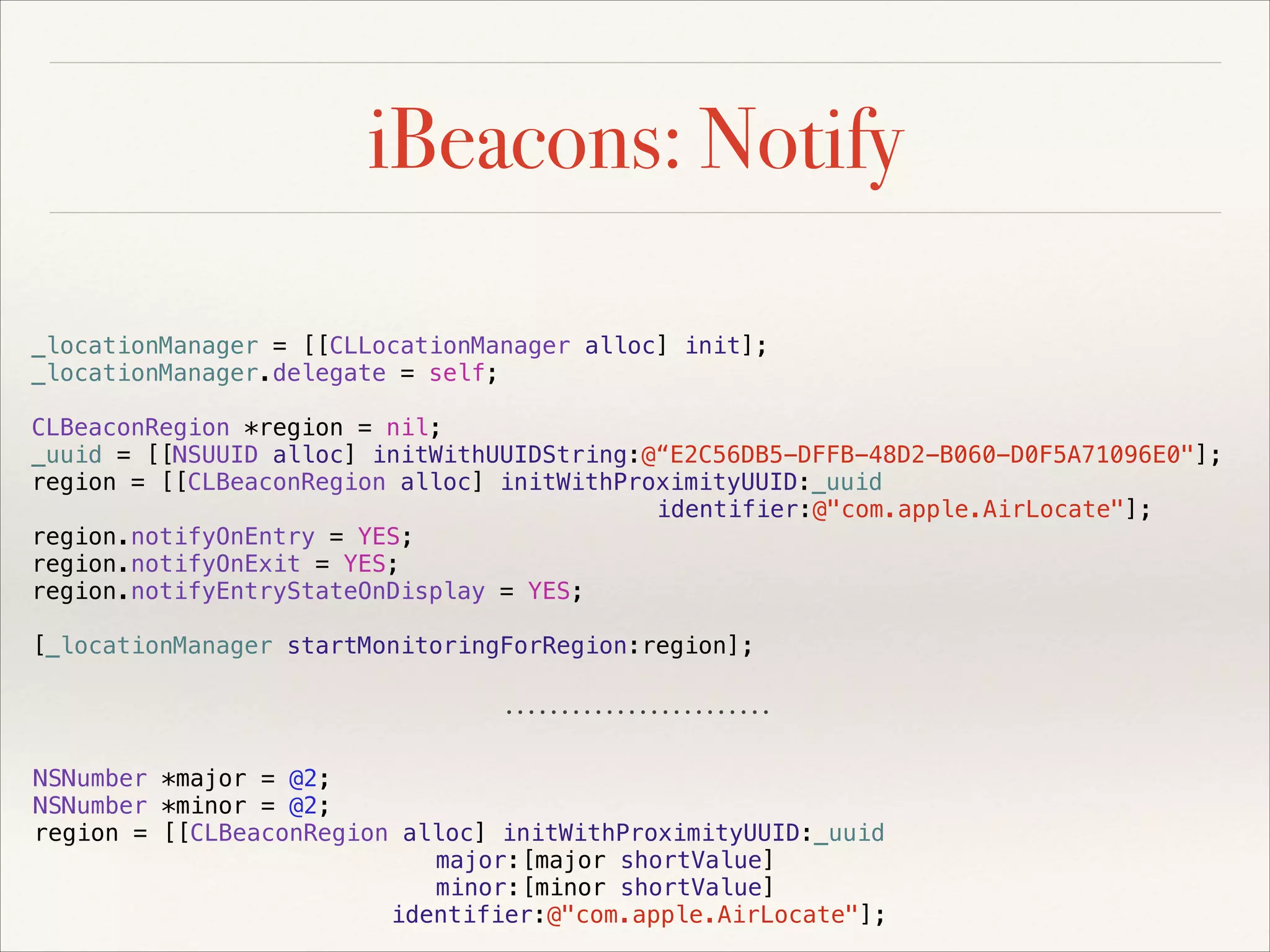 iBeacons: Notify
_locationManager = [[CLLocationManager alloc] init];
_locationManager.delegate = self;
CLBeaconRegion *region = nil;
_uuid = [[NSUUID alloc] initWithUUIDString:@“E2C56DB5-DFFB-48D2-B060-D0F5A71096E0"];
region = [[CLBeaconRegion alloc] initWithProximityUUID:_uuid
identifier:@"com.apple.AirLocate"];
region.notifyOnEntry = YES;
region.notifyOnExit = YES;
region.notifyEntryStateOnDisplay = YES;
[_locationManager startMonitoringForRegion:region];

NSNumber *major = @2;
NSNumber *minor = @2;
region = [[CLBeaconRegion alloc] initWithProximityUUID:_uuid
major:[major shortValue]
minor:[minor shortValue]
identifier:@"com.apple.AirLocate"];

 