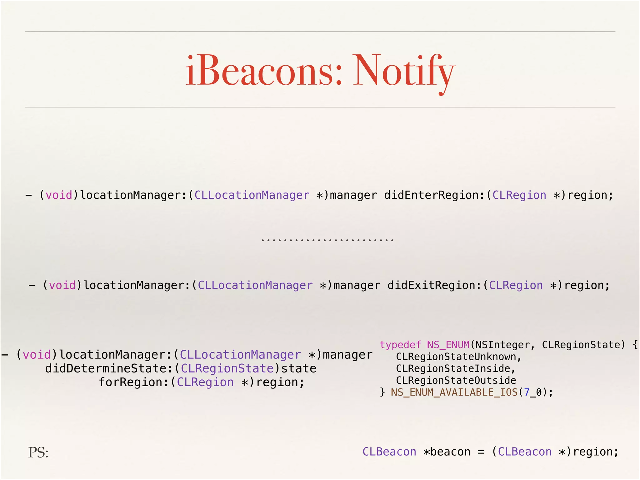 iBeacons: Notify
- (void)locationManager:(CLLocationManager *)manager didEnterRegion:(CLRegion *)region;

- (void)locationManager:(CLLocationManager *)manager didExitRegion:(CLRegion *)region;

typedef NS_ENUM(NSInteger, CLRegionState) {
- (void)locationManager:(CLLocationManager *)manager
CLRegionStateUnknown,
CLRegionStateInside,
didDetermineState:(CLRegionState)state
CLRegionStateOutside
forRegion:(CLRegion *)region;
} NS_ENUM_AVAILABLE_IOS(7_0);

PS:

CLBeacon *beacon = (CLBeacon *)region;

 