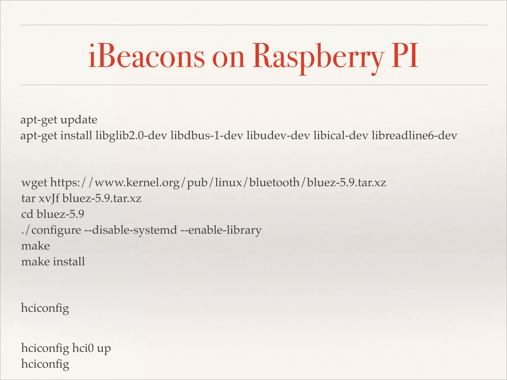 iBeacons on Raspberry PI
apt-get update!
apt-get install libglib2.0-dev libdbus-1-dev libudev-dev libical-dev libreadline6-dev!

wget https://www.kernel.org/pub/linux/bluetooth/bluez-5.9.tar.xz!
tar xvJf bluez-5.9.tar.xz!
cd bluez-5.9!
./conﬁgure --disable-systemd --enable-library!
make!
make install

hciconﬁg
hciconﬁg hci0 up!
hciconﬁg

 