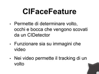 CIFaceFeature
• Permette di determinare volto,
occhi e bocca che vengono scovati
da un CIDetector
• Funzionare sia su immagini che
video
• Nei video permette il tracking di un
volto
 
