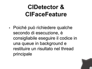 CIDetector &
CIFaceFeature
• Poiché può richiedere qualche
secondo di esecuzione, è
consigliabile eseguire il codice in
una queue in background e
restituire un risultato nel thread
principale
 
