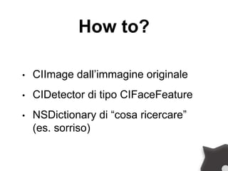 How to?
• CIImage dall’immagine originale
• CIDetector di tipo CIFaceFeature
• NSDictionary di “cosa ricercare”
(es. sorriso)
 