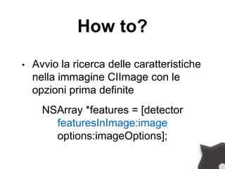How to?
• Avvio la ricerca delle caratteristiche
nella immagine CIImage con le
opzioni prima definite
NSArray *features = [detector
featuresInImage:image
options:imageOptions];
 