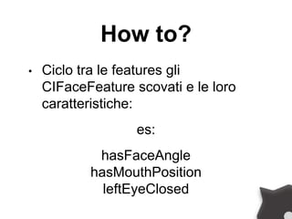 How to?
• Ciclo tra le features gli
CIFaceFeature scovati e le loro
caratteristiche:
es:
hasFaceAngle
hasMouthPosition
leftEyeClosed
 