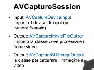 AVCaptureSession
• Input: AVCaptureDeviceInput
imposto il device di input (es.
camera frontale)
• Output: AVCaptureMovieFileOutput
imposto la classe dove processare i
frame video
• Output: AVCaptureStillImageOutput
la classe per catturare l’immagine a
video
 