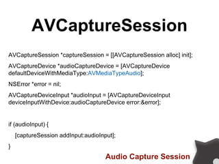AVCaptureSession
AVCaptureSession *captureSession = [[AVCaptureSession alloc] init];
AVCaptureDevice *audioCaptureDevice = [AVCaptureDevice
defaultDeviceWithMediaType:AVMediaTypeAudio];
NSError *error = nil;
AVCaptureDeviceInput *audioInput = [AVCaptureDeviceInput
deviceInputWithDevice:audioCaptureDevice error:&error];
if (audioInput) {
[captureSession addInput:audioInput];
}
Audio Capture Session
 