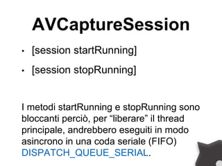 AVCaptureSession
• [session startRunning]
• [session stopRunning]
I metodi startRunning e stopRunning sono
bloccanti perciò, per “liberare” il thread
principale, andrebbero eseguiti in modo
asincrono in una coda seriale (FIFO)
DISPATCH_QUEUE_SERIAL.
 