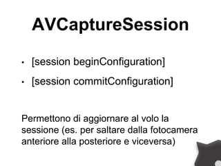 AVCaptureSession
• [session beginConfiguration]
• [session commitConfiguration]
Permettono di aggiornare al volo la
sessione (es. per saltare dalla fotocamera
anteriore alla posteriore e viceversa)
 