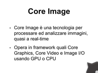 Core Image
• Core Image è una tecnologia per
processare ed analizzare immagini,
quasi a real-time
• Opera in framework quali Core
Graphics, Core Video e Image I/O
usando GPU o CPU
 