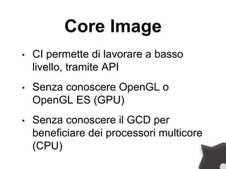 Core Image
• CI permette di lavorare a basso
livello, tramite API
• Senza conoscere OpenGL o
OpenGL ES (GPU)
• Senza conoscere il GCD per
beneficiare dei processori multicore
(CPU)
 