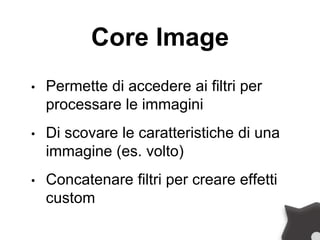 Core Image
• Permette di accedere ai filtri per
processare le immagini
• Di scovare le caratteristiche di una
immagine (es. volto)
• Concatenare filtri per creare effetti
custom
 
