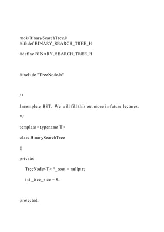 mok/BinarySearchTree.h
#ifndef BINARY_SEARCH_TREE_H
#define BINARY_SEARCH_TREE_H
#include "TreeNode.h"
/*
Incomplete BST. We will fill this out more in future lectures.
*/
template <typename T>
class BinarySearchTree
{
private:
TreeNode<T> *_root = nullptr;
int _tree_size = 0;
protected:
 
