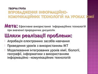 Мета: Ефективне використання        інформаційних технологій
    при вивченні природничих дисциплін

Шляхи реалізації проблеми:
   Апробація електронних засобів навчання
   Проведення уроків з використанням ІКТ
   Моделювання інтегрованих уроків хімії, біології,
    географії, інформатики з використанням
    інформаційно –комунікаційних технологій
 