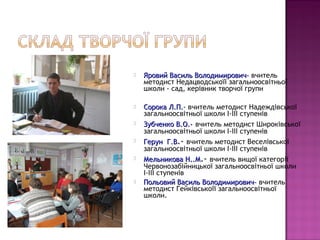   Яровий Василь Володимирович– вчитель
    методист Недацводськоїї загальноосвітньої
    школи - сад, керівник творчої групи

   Сорока Л.П.- вчитель методист Надеждівської
              Л.П.
    загальноосвітньої школи І-ІІІ ступенів
   Зубченко В.О.- вчитель методист Широківської
    загальноосвітньої школи І-ІІІ ступенів
   Герун Г.В.- вчитель методист Веселівської
    загальноосвітньої школи І-ІІІ ступенів
   Мельникова Н..М.- вчитель вищої категорії
    Червонозабійницької загальноосвітньої школи
    І-ІІІ ступенів
   Польовий Василь Володимирович– вчитель
    методист Гейківськоїї загальноосвітньої
    школи.
 