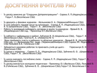    Їх досвід занесено до “Спадщини Дніпропетровщини” – Сорока Л. П.(Надеждівська СЗШ),
      Герун Г. В.(Веселівська СЗШ)

   Їх друкують у фахових журналах – Мельникова Н. А. (Червонозабійницька СЗШ)
   Їх учні займають призові місця на олімпіадах – Сорока Л. П. (Надеждівська СЗШ), Зубченко
    В. О.(Широківська СЗШ), Герун Г. В. .(Веселівська СЗШ)
   Роботи їх вихованців виборюють нагороди в акціях та конкурсах – Яровий В. В.
    (Недайводська СЗШ-сад, - Прокопець О.І.(Валівська СЗШ),

   Їх кабінети є найкращими в районі –Зубченко В. О.(Широківська СЗШ), Герун Г. В. .
    (Веселівська СЗШ), Галетка К. А. (Лозоватка № 1)
    Вони приймають участь в районних та обласних конкурсах – Яровий В. В. (Недайводська
    СЗШ-сад, ).), Мельникова Нат. Андр. (Червонозабійницька СЗШ) Сорока ЛП. Надеждівська
    СЗШ Польовий В.В. Гейківська СЗШ
   Займаються науковою роботою та привчають учнів до цього –      Герасимчук О. О.
    (Красінська СЗШ)
   Їх школи є опорними –, Сорока Л. П., (Надеждівська СЗШ), Зубченко В. О. .(Широківська
    СЗШ), Герун Г. В. .(Веселівська СЗШ)

   Їх школи вивчають поглиблено хімію - Сорока Л. П. (Надеждівська СЗШ), Герун Г. В. .
    (Веселівська СЗШ)
   Їх досвід вивчається молодими педагогами - Прокопець О.І.(Валівська СЗШ), Польовий В.
    В.(Гейківська СЗШ), Зубченко В. О. .(Широківська СЗШ),Герун Г.О. Веселівська СЗш
 