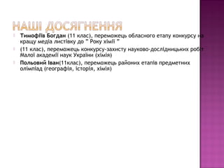    Тимофіїв Богдан (11 клас), переможець обласного етапу конкурсу на
    кращу медіа листівку до ” Року хімії ”
   (11 клас), переможець конкурсу-захисту науково-дослідницьких робіт
    Малої академії наук України (хімія)
   Польовий Іван(11клас), переможець районих етапів предметних
    олімпіад (географія, історія, хімія)
 