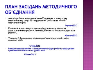    Аналіз роботи методичного об’єднання в минулому
    навчальному році, затвердження роботи на новий
    навчальний рік
                                                          Серпень2012
   Розвиток креативного потенціалу вчителя шляхом
    удосконалення роботи інноваційними та іншими формами
    роботи.
                                                        Жовтень2012
   Технології формування пізнавальної компетентності учнів у
    навчанні хімії.

                        Січень2013
   Використання активних та інтерактивних форм роботи у формуванні
    креативної особистості на уроках хімії
                   Квітень2013
 