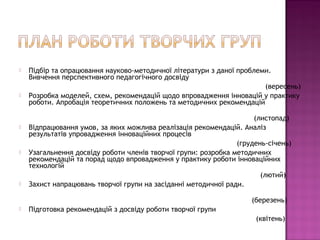    Підбір та опрацювання науково-методичної літератури з даної проблеми.
    Вивчення перспективного педагогічного досвіду
                                                                       (вересень)
   Розробка моделей, схем, рекомендацій щодо впровадження інновацій у практику
    роботи. Апробація теоретичних положень та методичних рекомендацій

                                                                     (листопад)
   Відпрацювання умов, за яких можлива реалізація рекомендацій. Аналіз
    результатів упровадження інноваційних процесів
                                                                (грудень-січень)
   Узагальнення досвіду роботи членів творчої групи: розробка методичних
    рекомендацій та порад щодо впровадження у практику роботи інноваційних
    технологій
                                                                       (лютий)
   Захист напрацювань творчої групи на засіданні методичної ради.

                                                                    (березень)
   Підготовка рекомендацій з досвіду роботи творчої групи
                                                                     (квітень)
 