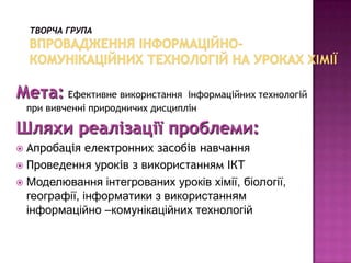 Мета: Ефективне використання        інформаційних технологій
    при вивченні природничих дисциплін

Шляхи реалізації проблеми:
 Апробація електронних засобів навчання
 Проведення уроків з використанням ІКТ
 Моделювання інтегрованих уроків хімії, біології,
  географії, інформатики з використанням
  інформаційно –комунікаційних технологій
 
