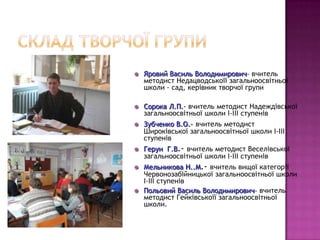    Яровий Василь Володимирович– вчитель
    методист Недацводськоїї загальноосвітньої
    школи - сад, керівник творчої групи

   Сорока Л.П.- вчитель методист Надеждівської
    загальноосвітньої школи І-ІІІ ступенів
   Зубченко В.О.- вчитель методист
    Широківської загальноосвітньої школи І-ІІІ
    ступенів
   Герун Г.В.- вчитель методист Веселівської
    загальноосвітньої школи І-ІІІ ступенів
   Мельникова Н..М.- вчитель вищої категорії
    Червонозабійницької загальноосвітньої школи
    І-ІІІ ступенів
   Польовий Василь Володимирович– вчитель
    методист Гейківськоїї загальноосвітньої
    школи.
 