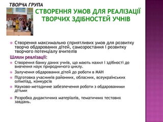 Мета:

Створення максимально сприятливих умов для розвитку
 творчо обдарованих дітей, самозростання і розвитку
 творчого потенціалу вчителів
Шляхи реалізації:
   Створення банку даних учнів, що мають нахил і здібності до
    вивчення наук природничого циклу.
   Залучення обдарованих дітей до роботи в МАН
   Підготовка учасників районних, обласних, всеукраїнських
    олімпіад, конкурсів
   Науково-методичне забезпечення роботи з обдарованими
    дітьми
   Розробка дидактичних матеріалів, тематичних тестових
    завдань.
 